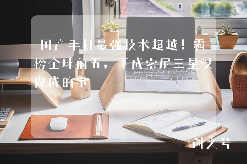 国产手机最强技术超越！霸榜全球前五，干成索尼三星没做成的事